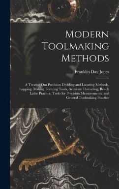 Modern Toolmaking Methods: A Treatise Om Precision Dividing and Locating Methods, Lapping, Making Forming Tools, Accurate Threading, Bench Lathe - Jones, Franklin Day