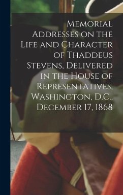 Memorial Addresses on the Life and Character of Thaddeus Stevens, Delivered in the House of Representatives, Washington, D.C., December 17, 1868 - Anonymous