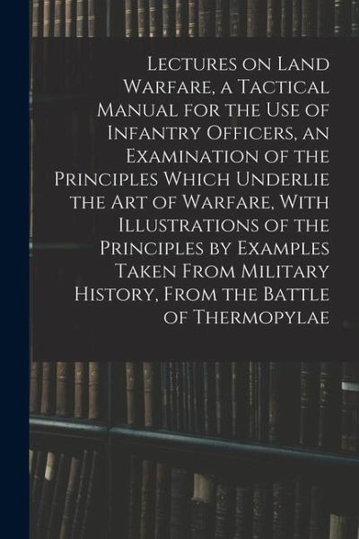 Lectures on Land Warfare, a Tactical Manual for the use of Infantry Officers, an Examination of the Principles Which Underlie the Art of Warfare, With Lectures on Land Warfare, a Tactical Manual for the use of Infantry Officers, an Examination of the Principles Which Underlie the Art of Warfare, With