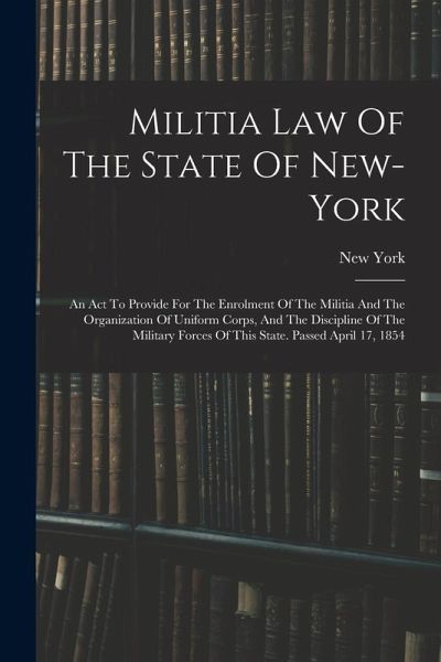 Militia Law Of The State Of New-york: An Act To Provide For The Enrolment Of The Militia And The Organization Of Uniform Corps, And The Discipline Of Militia Law Of The State Of New-york: An Act To Provide For The Enrolment Of The Militia And The Organization Of Uniform Corps, And The Discipline Of