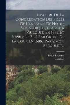 Cover Histoire De La Congrégation Des Filles De L'enfance De Notre Seigneur J. C., Établie À Toulouse, En 1662, Et Suprimée [sic] Par Ordre De La Cour En 1686, [par Simon Reboulet]...