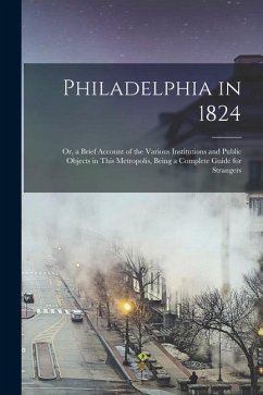 Philadelphia in 1824; Or, a Brief Account of the Various Institutions and Public Objects in This Metropolis, Being a Complete Guide for Strangers - Anonymous