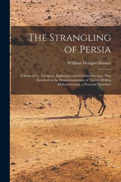 The Strangling of Persia: A Story of the European Diplomacy and Oriental Intrigue That Resulted in the Denationalization of Twelve Million Moham - Shuster, William Morgan