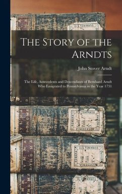 The Story of the Arndts: The Life, Antecedents and Descendants of Bernhard Arndt Who Emigrated to Pennsylvania in the Year 1731 - Arndt, John Stover