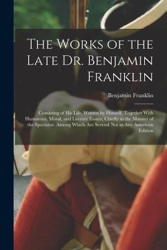 The Works of the Late Dr. Benjamin Franklin: Consisting of His Life, Written by Himself. Together With Humorous, Moral, and Literary Essays, Chiefly i - Franklin, Benjamin