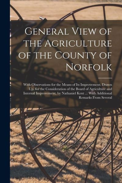 General View of the Agriculture of the County of Norfolk: With Observations for the Means of Its Improvement. Drawn Up, for the Consideration of the B General View of the Agriculture of the County of Norfolk: With Observations for the Means of Its Improvement. Drawn Up, for the Consideration of the B