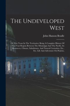 The Undeveloped West: Or, Five Years In The Territories: Being A Complete History Of That Vast Region Between The Mississippi And The Pacifi - Beadle, John Hanson