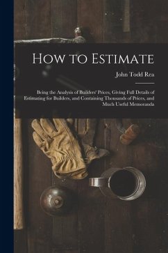 How to Estimate; Being the Analysis of Builders' Prices, Giving Full Details of Estimating for Builders, and Containing Thousands of Prices, and Much - Rea, John Todd