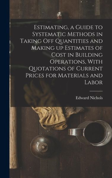 Estimating, a Guide to Systematic Methods in Taking off Quantities and Making up Estimates of Cost in Building Operations, With Quotations of Current Prices for Materials and Labor Estimating, a Guide to Systematic Methods in Taking off Quantities and Making up Estimates of Cost in Building Operations, With Quotations of Current Prices for Materials and Labor