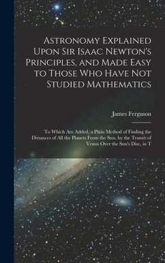 Astronomy Explained Upon Sir Isaac Newton's Principles, and Made Easy to Those Who Have Not Studied Mathematics: To Which Are Added, a Plain Method of - Ferguson, James