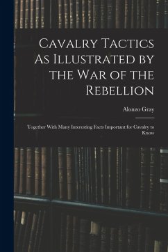 Cavalry Tactics As Illustrated by the War of the Rebellion: Together With Many Interesting Facts Important for Cavalry to Know - Gray, Alonzo Cavalry Tactics As Illustrated by the War of the Rebellion: Together With Many Interesting Facts Important for Cavalry to Know - Gray, Alonzo