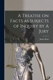 A Treatise on Facts as Subjects of Inquiry by A Jury