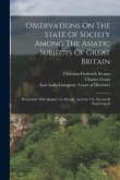 Observations On The State Of Society Among The Asiatic Subjects Of Great Britain: Particularly With Respect To Morals: And On The Means Of Improving I