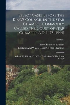 Select Cases Before the King's Council in the Star Chamber, Commonly Called the Court of Star Chamber, A.D. 1477-[1544]: Volume 16; Volume 25 Of The P - Leadam, Isaac Saunders