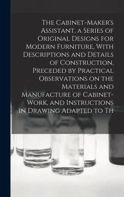 The Cabinet-Maker's Assistant, a Series of Original Designs for Modern Furniture, With Descriptions and Details of Construction, Preceded by Practical Observations on the Materials and Manufacture of Cabinet-work, and Instructions in Drawing Adapted to Th - Anonymous