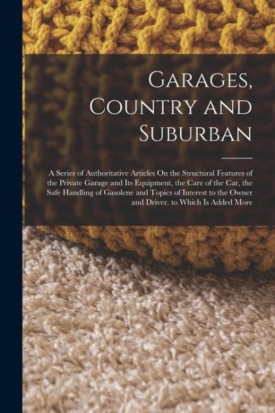 Garages, Country and Suburban: A Series of Authoritative Articles On the Structural Features of the Private Garage and Its Equipment, the Care of the Garages, Country and Suburban: A Series of Authoritative Articles On the Structural Features of the Private Garage and Its Equipment, the Care of the