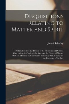 Disquisitions Relating to Matter and Spirit: To Which is Added the History of the Philosophical Doctrine Concerning the Origin of the Soul, and the Na - Priestley, Joseph
