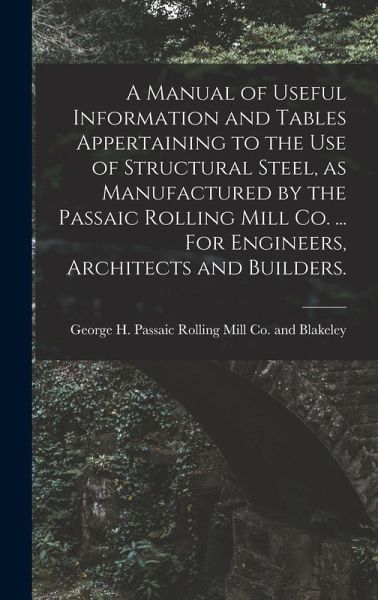 A Manual of Useful Information and Tables Appertaining to the use of Structural Steel, as Manufactured by the Passaic Rolling Mill Co. ... For Engineers, Architects and Builders. A Manual of Useful Information and Tables Appertaining to the use of Structural Steel, as Manufactured by the Passaic Rolling Mill Co. ... For Engineers, Architects and Builders.