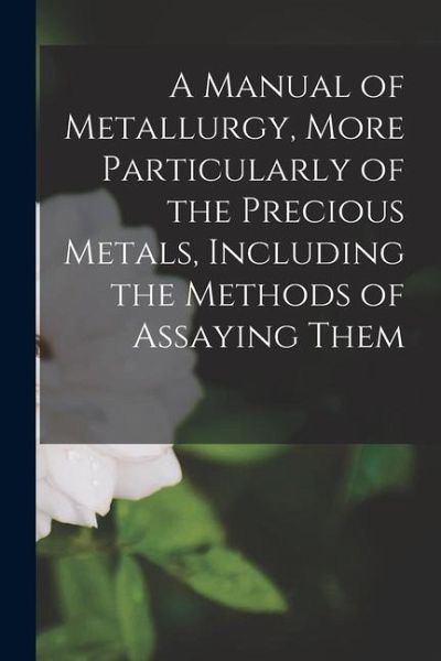 A Manual of Metallurgy, More Particularly of the Precious Metals, Including the Methods of Assaying Them A Manual of Metallurgy, More Particularly of the Precious Metals, Including the Methods of Assaying Them