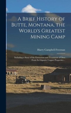 A Brief History of Butte, Montana, the World's Greatest Mining Camp; Including a Story of the Extraction and Treatment of Ores From its Gigantic Coppe - Freeman, Harry Campbell