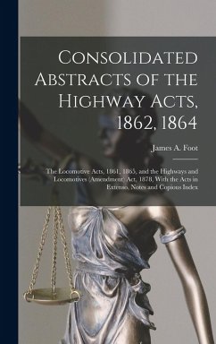 Consolidated Abstracts of the Highway Acts, 1862, 1864; the Locomotive Acts, 1861, 1865, and the Highways and Locomotives (Amendment) Act, 1878, With the Acts in Extenso, Notes and Copious Index - Foot, James A