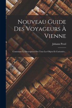 Nouveau Guide Des Voyageurs À Vienne: Contenant La Description Des Tous Les Objets Et Curiosités... - Pezzl, Johann