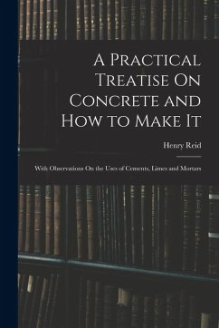 A Practical Treatise On Concrete and How to Make It: With Observations On the Uses of Cements, Limes and Mortars - Reid, Henry