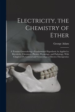 Electricity, the Chemistry of Ether: A Treatise Generalizing a Fundamental Hypothesis As Applied to Electricity, Chemistry, Physics, Physiology, and P - Adam, George
