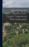 An Atlas To Ebel's Traveller's Guide Through Switzerland An Atlas To Ebel's Traveller's Guide Through Switzerland