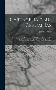 Cartagena Y Sus Cercanías: Guía Descriptiva De La Capital Del Estado Soberano De Bolívar, En Los Estados Unidos De Colombia... - Urueta, José P.