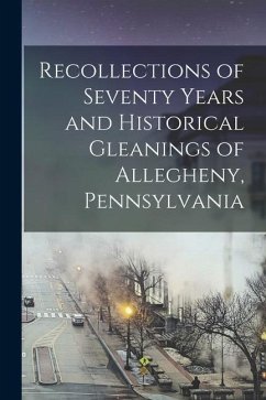 Recollections of Seventy Years and Historical Gleanings of Allegheny, Pennsylvania - Anonymous