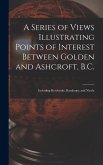 A Series of Views Illustrating Points of Interest Between Golden and Ashcroft, B.C.: Including Revelstoke, Kamloops, and Nicola