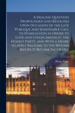 A Healing Question Propounded and Resolved Upon Occasion of the Late Publique and Seasonable Call to Humiliation in Order to Love and Union Amongst th - Vane, Henry