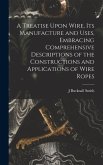 A Treatise Upon Wire, Its Manufacture and Uses, Embracing Comprehensive Descriptions of the Constructions and Applications of Wire Ropes