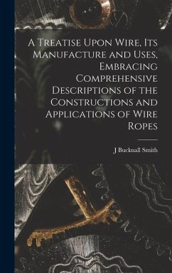 A Treatise Upon Wire, Its Manufacture and Uses, Embracing Comprehensive Descriptions of the Constructions and Applications of Wire Ropes - Smith, J. Bucknall
