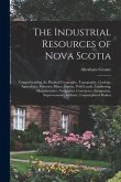 The Industrial Resources of Nova Scotia: Comprehending the Physical Geography, Topography, Geology, Agriculture, Fisheries, Mines, Forests, Wild Lands