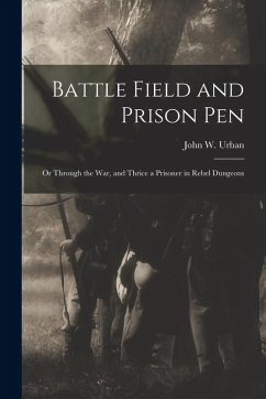 Battle Field and Prison Pen: Or Through the War, and Thrice a Prisoner in Rebel Dungeons - Urban, John W.