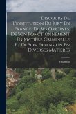 Discours De L'institution Du Jury En France, De Ses Origines, De Son Fonctionnement En Matière Criminelle Et De Son Extension En Diverses Matières Discours De L'institution Du Jury En France, De Ses Origines, De Son Fonctionnement En Matière Criminelle Et De Son Extension En Diverses Matières