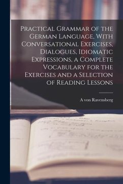 Practical Grammar of the German Language, With Conversational Exercises, Dialogues, Idiomatic Expressions, a Complete Vocabulary for the Exercises and - Ravensberg, A. Von