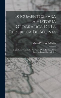 Documentos Para La Historia Geográfica De La República De Bolivia: Compilados Y Anotados Por Manuel V. Ballivián ... Série Primera: Epoca Colonial. T. - Ballivián, Manuel Vicente