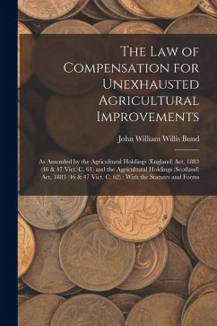 The Law of Compensation for Unexhausted Agricultural Improvements: As Amended by the Agricultural Holdings (England) Act, 1883 (46 & 47 Vict. C. 61) a - Bund, John William Willis