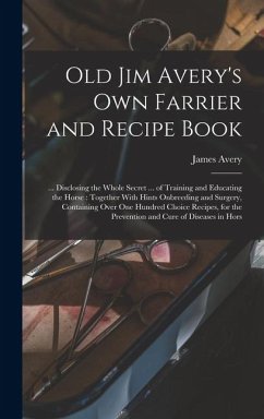 Old Jim Avery's own Farrier and Recipe Book: ... Disclosing the Whole Secret ... of Training and Educating the Horse: Together With Hints Onbreeding a - Avery, James