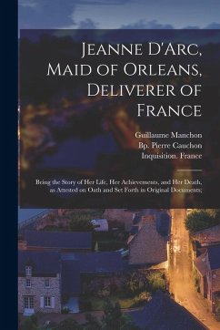 Cover Jeanne D'Arc, Maid of Orleans, Deliverer of France; Being the Story of Her Life, Her Achievements, and Her Death, as Attested on Oath and Set Forth in