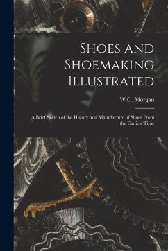 Shoes and Shoemaking Illustrated: A Brief Sketch of the History and Manufacture of Shoes From the Earliest Time - Morgan, W. C. Shoes and Shoemaking Illustrated: A Brief Sketch of the History and Manufacture of Shoes From the Earliest Time - Morgan, W. C.