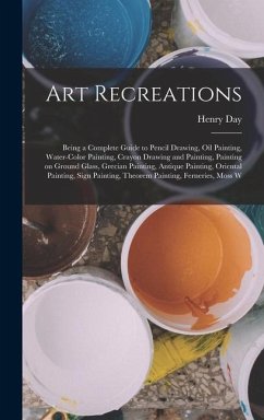 Art Recreations; Being a Complete Guide to Pencil Drawing, oil Painting, Water-color Painting, Crayon Drawing and Painting, Painting on Ground Glass, Grecian Painting, Antique Painting, Oriental Painting, Sign Painting, Theorem Painting, Ferneries, Moss W - Day, Henry