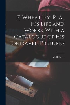 F. Wheatley, R. A., his Life and Works, With a Catalogue of his Engraved Pictures - Roberts, W.