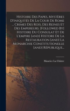 Histoire Des Papes, Mystères D'iniquités De La Cour De Rome ... Crimes Des Rois, Des Reines Et Des Empereurs. [followed By] Histoire Du Consulat Et De L'empire [and] Histore De La Restauration [and] La Monarchie Constitutionelle [and] République... - Châtre, Maurice La