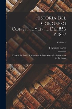 Historia Del Congreso Constituyente De 1856 Y 1857: Estracto De Todas Sus Sesiones Y Documentos Parlamentarios De La Epoca; Volume 5 - Zarco, Francisco Historia Del Congreso Constituyente De 1856 Y 1857: Estracto De Todas Sus Sesiones Y Documentos Parlamentarios De La Epoca; Volume 5 - Zarco, Francisco