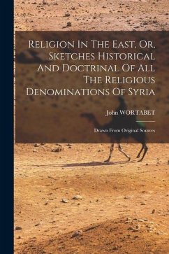 Religion In The East, Or, Sketches Historical And Doctrinal Of All The Religious Denominations Of Syria: Drawn From Original Sources - Wortabet, John