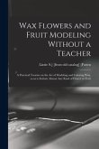 Wax Flowers and Fruit Modeling Without a Teacher; a Practical Treatise on the art of Modeling and Coloring wax, so as to Imitate Almost any Kind of Fl